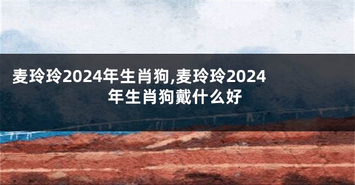 麦玲玲2024年生肖狗,麦玲玲2024年生肖狗戴什么好