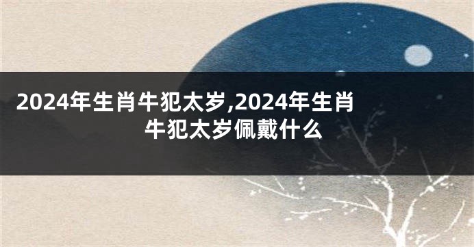 2024年生肖牛犯太岁,2024年生肖牛犯太岁佩戴什么
