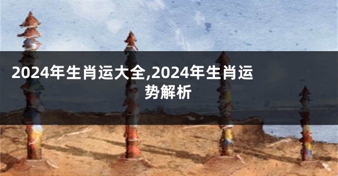 2024年生肖运大全,2024年生肖运势解析