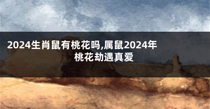2024生肖鼠有桃花吗,属鼠2024年桃花劫遇真爱