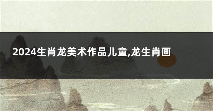 2024生肖龙美术作品儿童,龙生肖画