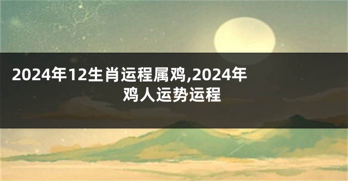 2024年12生肖运程属鸡,2024年鸡人运势运程
