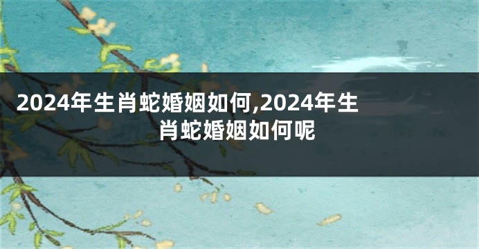 2024年生肖蛇婚姻如何,2024年生肖蛇婚姻如何呢