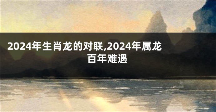 2024年生肖龙的对联,2024年属龙百年难遇