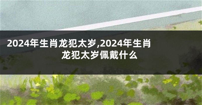 2024年生肖龙犯太岁,2024年生肖龙犯太岁佩戴什么