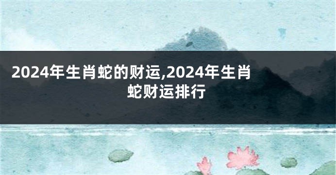 2024年生肖蛇的财运,2024年生肖蛇财运排行