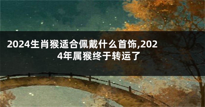 2024生肖猴适合佩戴什么首饰,2024年属猴终于转运了