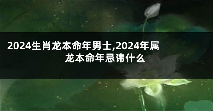2024生肖龙本命年男士,2024年属龙本命年忌讳什么