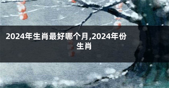2024年生肖最好哪个月,2024年份生肖