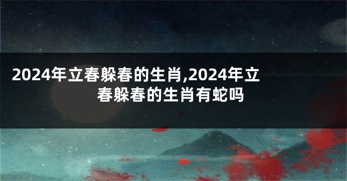 2024年立春躲春的生肖,2024年立春躲春的生肖有蛇吗