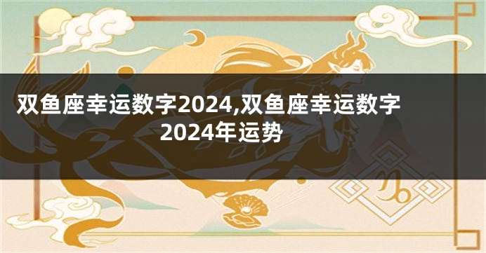 双鱼座幸运数字2024,双鱼座幸运数字2024年运势