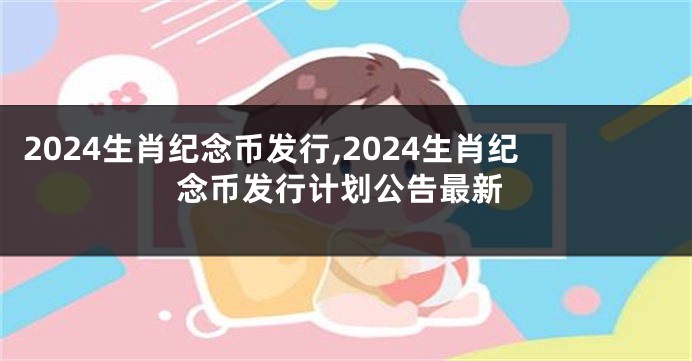2024生肖纪念币发行,2024生肖纪念币发行计划公告最新