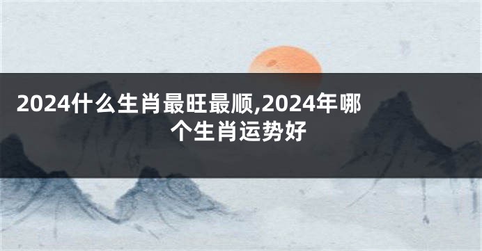 2024什么生肖最旺最顺,2024年哪个生肖运势好