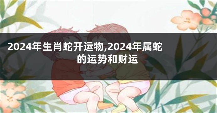 2024年生肖蛇开运物,2024年属蛇的运势和财运