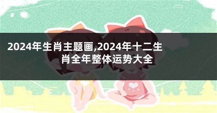 2024年生肖主题画,2024年十二生肖全年整体运势大全