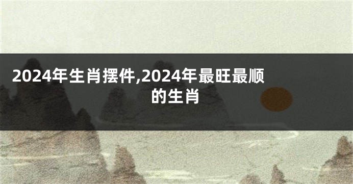 2024年生肖摆件,2024年最旺最顺的生肖