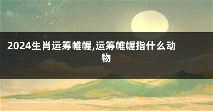 2024生肖运筹帷幄,运筹帷幄指什么动物