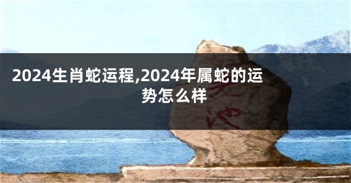 2024生肖蛇运程,2024年属蛇的运势怎么样