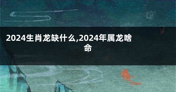 2024生肖龙缺什么,2024年属龙啥命