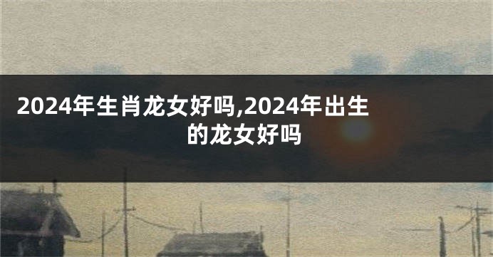 2024年生肖龙女好吗,2024年出生的龙女好吗