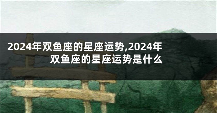 2024年双鱼座的星座运势,2024年双鱼座的星座运势是什么