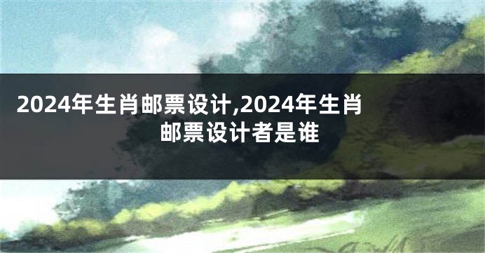 2024年生肖邮票设计,2024年生肖邮票设计者是谁