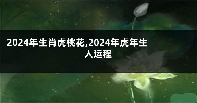 2024年生肖虎桃花,2024年虎年生人运程