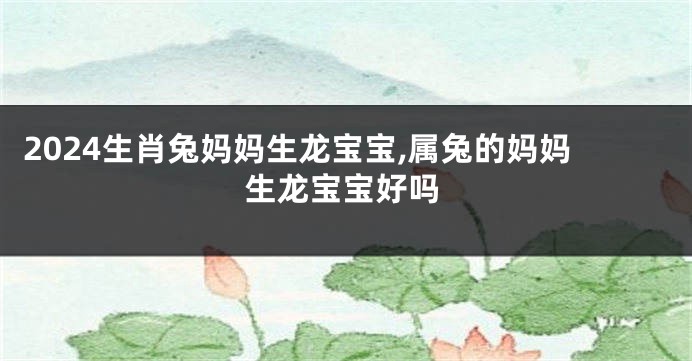 2024生肖兔妈妈生龙宝宝,属兔的妈妈生龙宝宝好吗