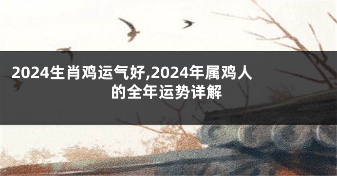 2024生肖鸡运气好,2024年属鸡人的全年运势详解