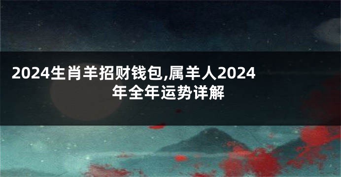 2024生肖羊招财钱包,属羊人2024年全年运势详解