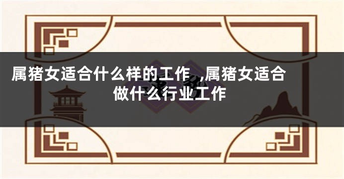 属猪女适合什么样的工作  ,属猪女适合做什么行业工作