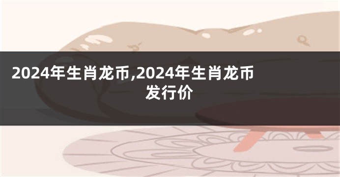 2024年生肖龙币,2024年生肖龙币发行价