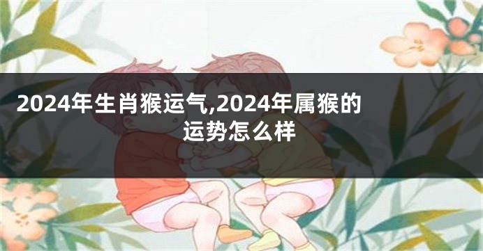 2024年生肖猴运气,2024年属猴的运势怎么样