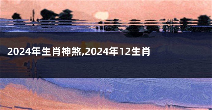 2024年生肖神煞,2024年12生肖