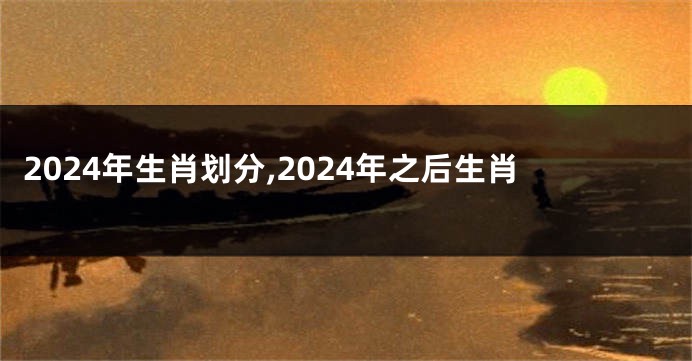 2024年生肖划分,2024年之后生肖