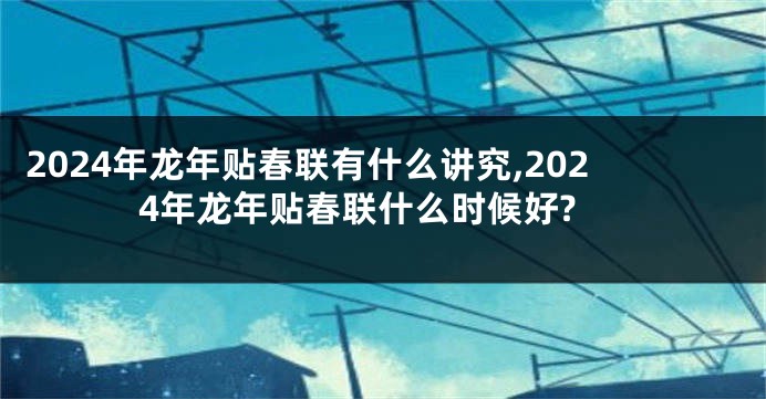 2024年龙年贴春联有什么讲究,2024年龙年贴春联什么时候好?