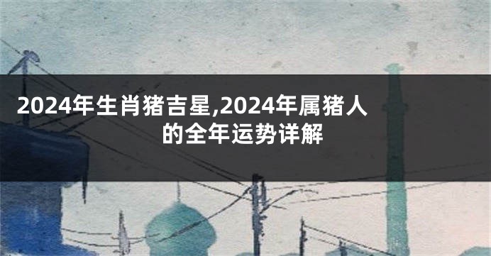 2024年生肖猪吉星,2024年属猪人的全年运势详解