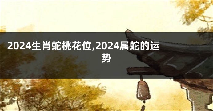 2024生肖蛇桃花位,2024属蛇的运势