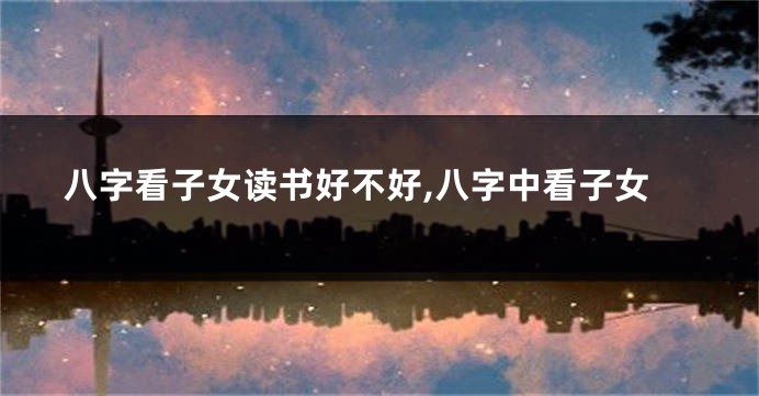 八字看子女读书好不好,八字中看子女