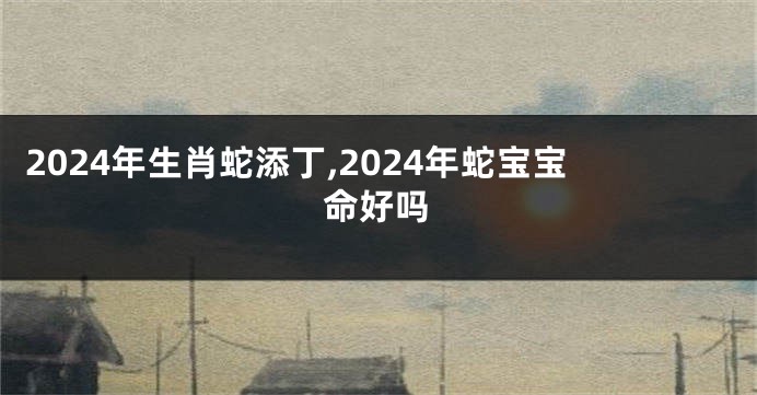 2024年生肖蛇添丁,2024年蛇宝宝命好吗