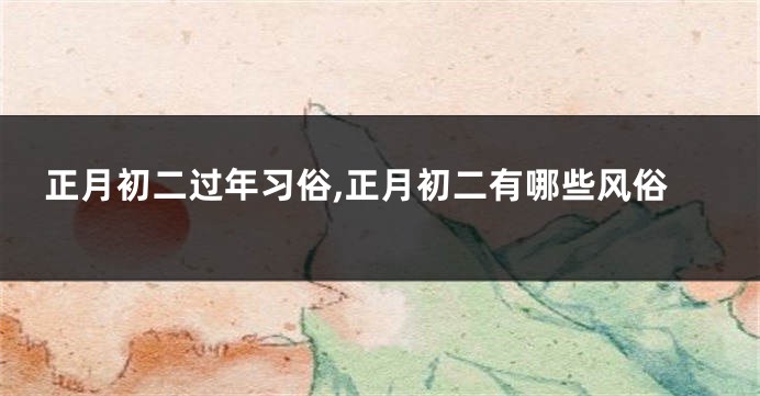 正月初二过年习俗,正月初二有哪些风俗