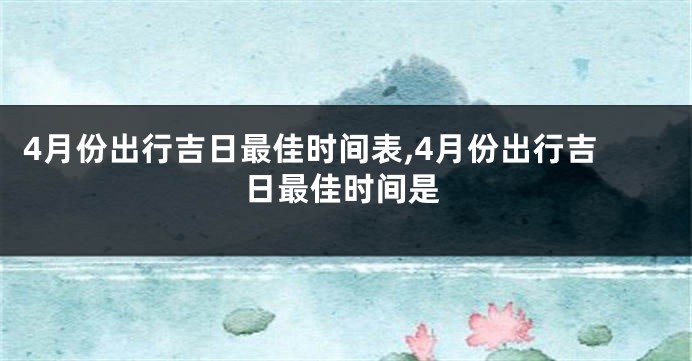 4月份出行吉日最佳时间表,4月份出行吉日最佳时间是
