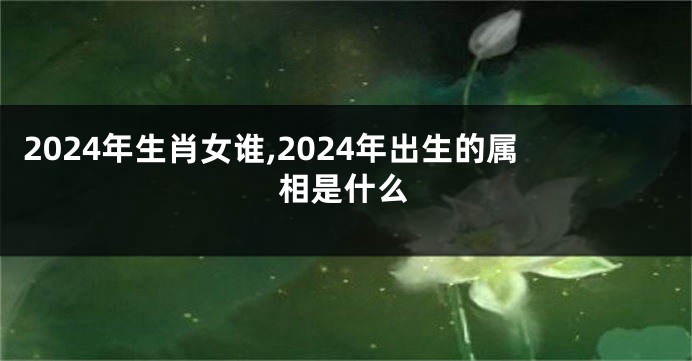 2024年生肖女谁,2024年出生的属相是什么