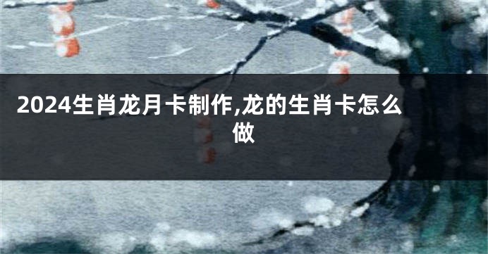 2024生肖龙月卡制作,龙的生肖卡怎么做