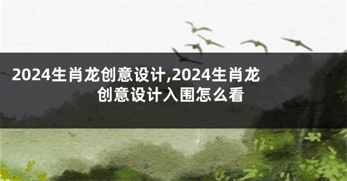 2024生肖龙创意设计,2024生肖龙创意设计入围怎么看