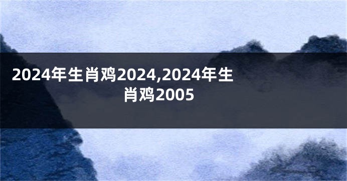 2024年生肖鸡2024,2024年生肖鸡2005