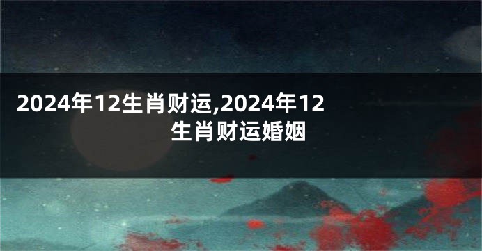 2024年12生肖财运,2024年12生肖财运婚姻