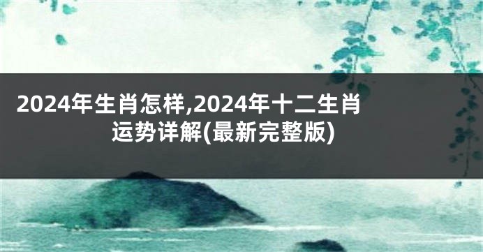 2024年生肖怎样,2024年十二生肖运势详解(最新完整版)