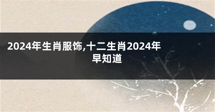 2024年生肖服饰,十二生肖2024年早知道