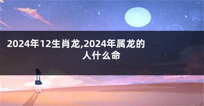 2024年12生肖龙,2024年属龙的人什么命
